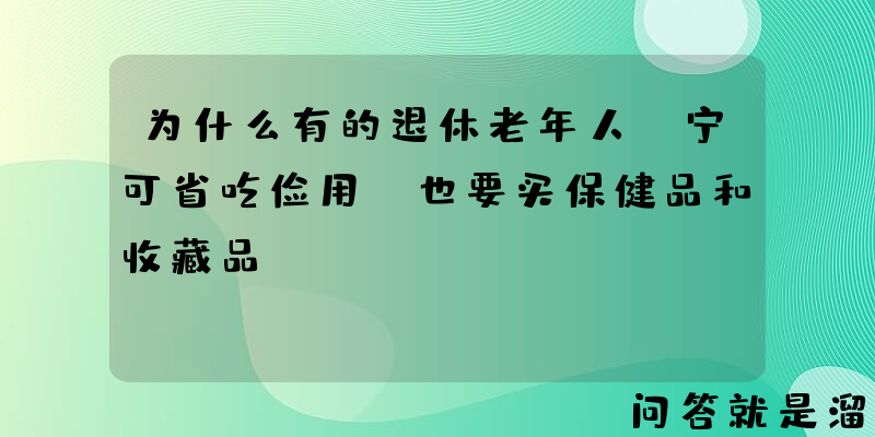 为什么有的退休老年人，宁可省吃俭用，也要买保健品和收藏品？