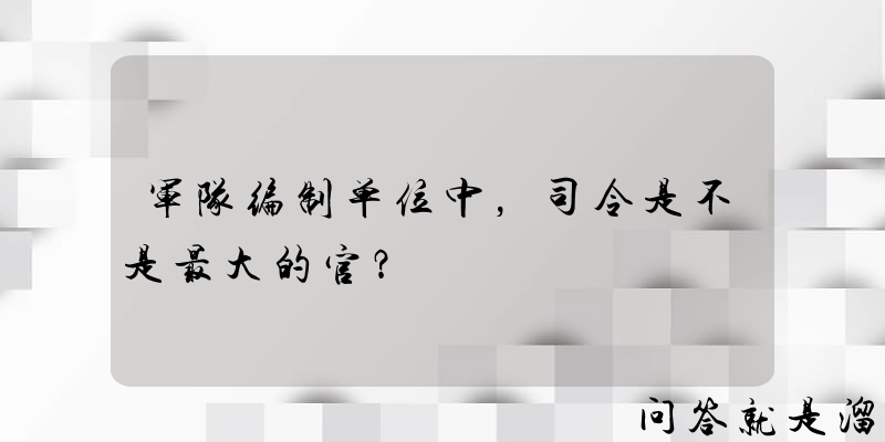 军队编制单位中，司令是不是最大的官？