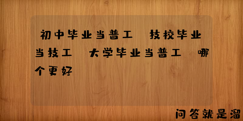 初中毕业当普工，技校毕业当技工，大学毕业当普工，哪个更好？