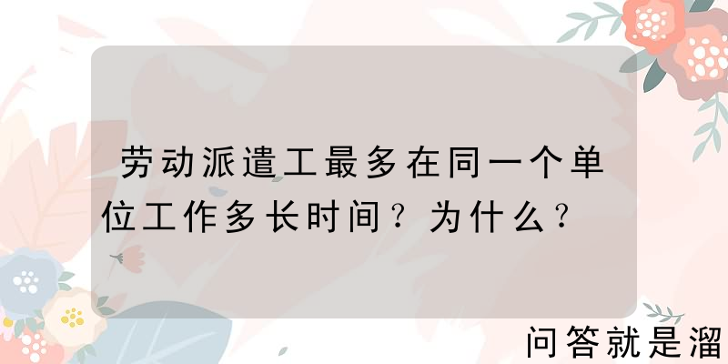 劳动派遣工最多在同一个单位工作多长时间？为什么？