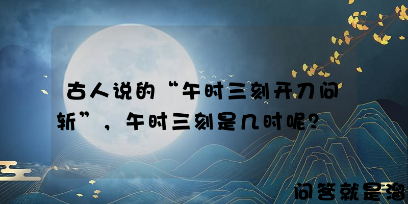 古人说的“午时三刻开刀问斩”，午时三刻是几时呢？