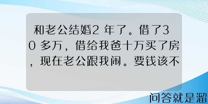 和老公结婚2年了。借了30多万，借给我爸十万买了房，现在老公跟我闹。要钱该不该离？