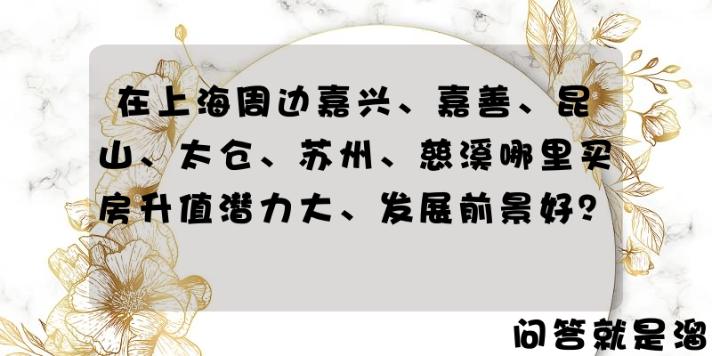 在上海周边嘉兴、嘉善、昆山、太仓、苏州、慈溪哪里买房升值潜力大、发展前景好？