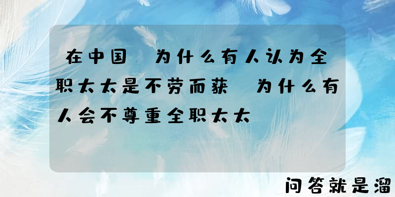 在中国，为什么有人认为全职太太是不劳而获？为什么有人会不尊重全职太太？