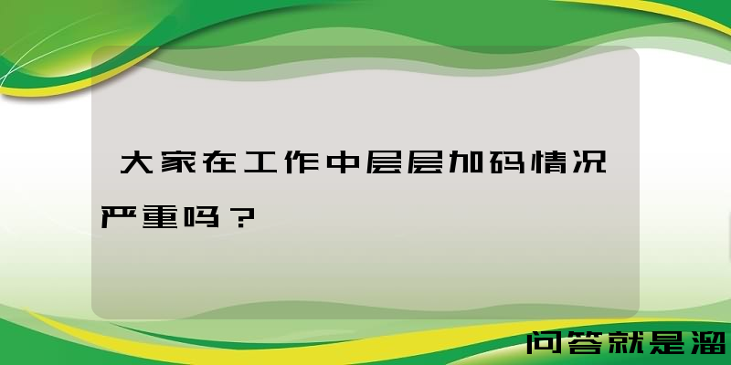 大家在工作中层层加码情况严重吗？