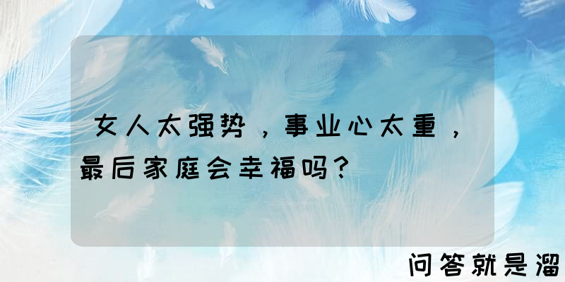 女人太强势，事业心太重，最后家庭会幸福吗？