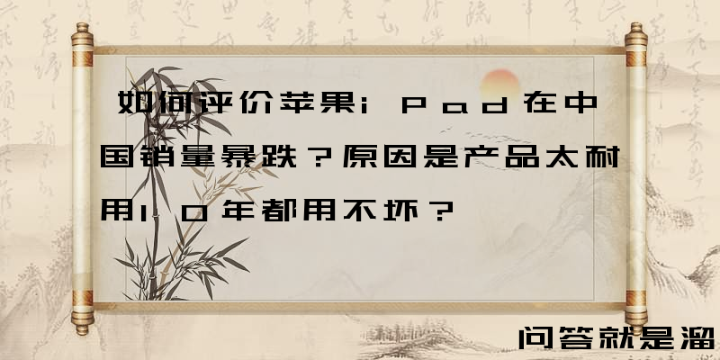 如何评价苹果iPad在中国销量暴跌？原因是产品太耐用10年都用不坏？