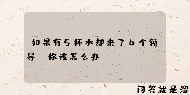 如果有5杯水却来了6个领导，你该怎么办？