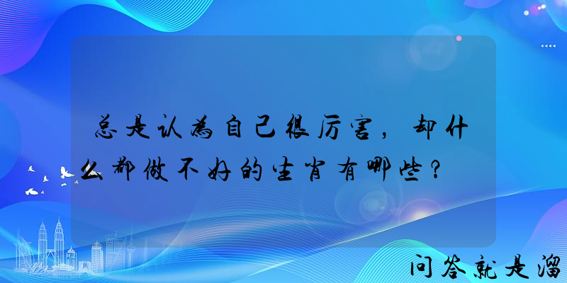 总是认为自己很厉害，却什么都做不好的生肖有哪些？