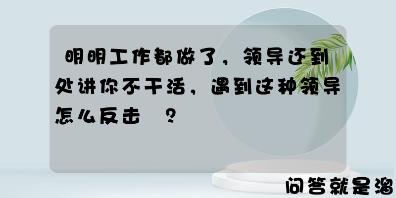 明明工作都做了，领导还到处讲你不干活，遇到这种领导怎么反击❓？