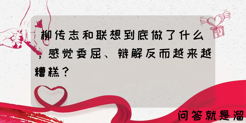 柳传志和联想到底做了什么，感觉委屈、辩解反而越来越糟糕？