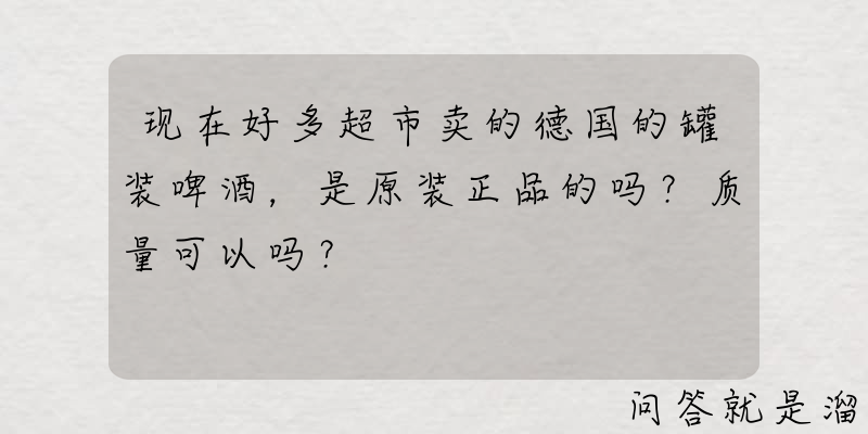 现在好多超市卖的德国的罐装啤酒，是原装正品的吗？质量可以吗？