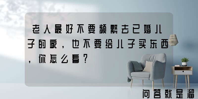 老人最好不要频繁去已婚儿子的家，也不要给儿子买东西，你怎么看？