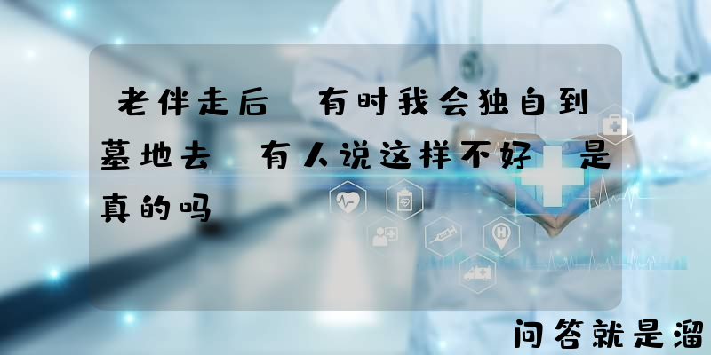 老伴走后，有时我会独自到墓地去，有人说这样不好，是真的吗？