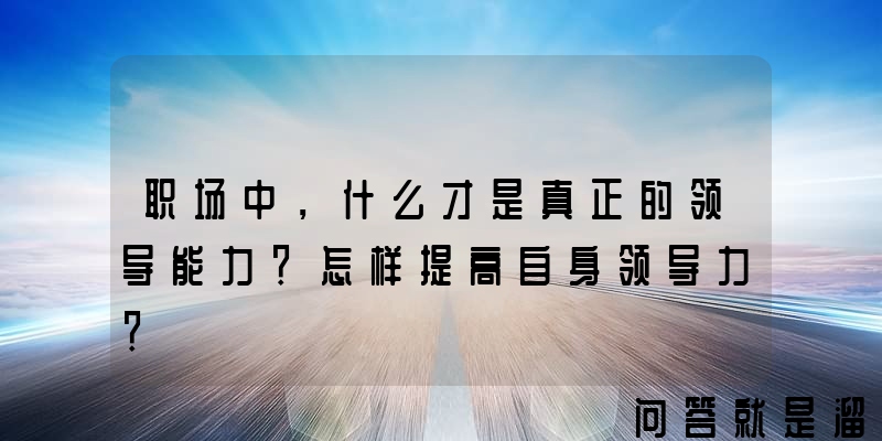 职场中，什么才是真正的领导能力？怎样提高自身领导力？