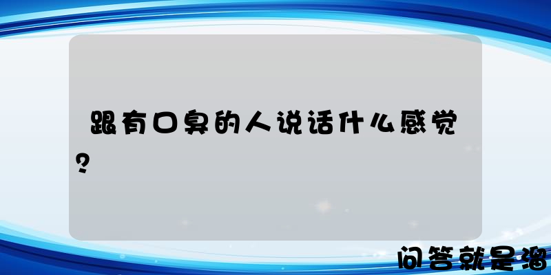 跟有口臭的人说话什么感觉？