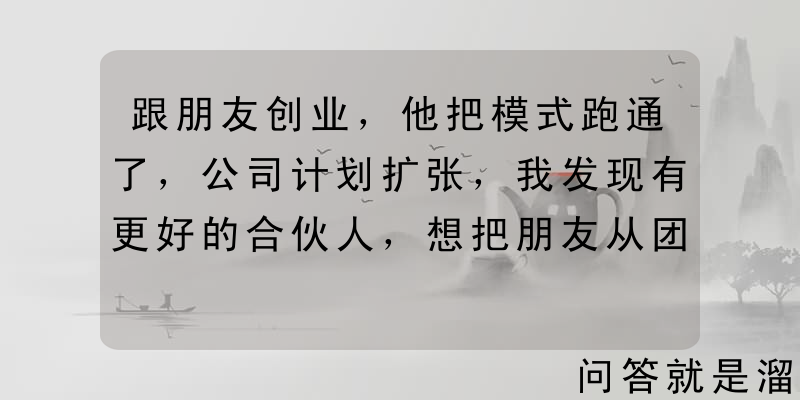 跟朋友创业，他把模式跑通了，公司计划扩张，我发现有更好的合伙人，想把朋友从团队剔除，怎么体面地处理？