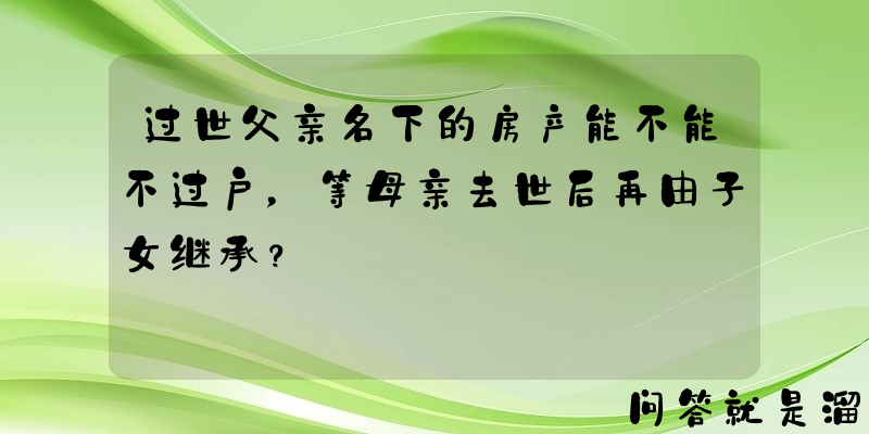 过世父亲名下的房产能不能不过户，等母亲去世后再由子女继承？